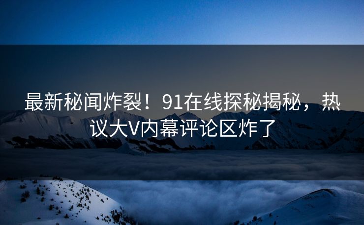 最新秘闻炸裂！91在线探秘揭秘，热议大V内幕评论区炸了