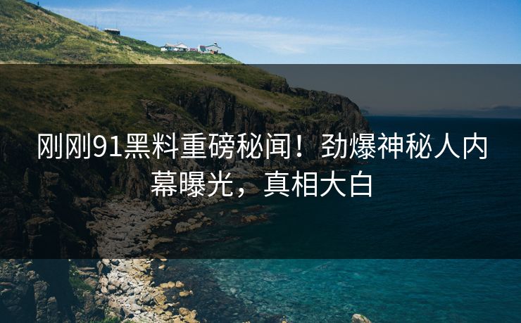 刚刚91黑料重磅秘闻！劲爆神秘人内幕曝光，真相大白