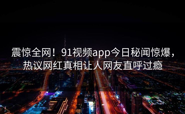 震惊全网！91视频app今日秘闻惊爆，热议网红真相让人网友直呼过瘾  第1张