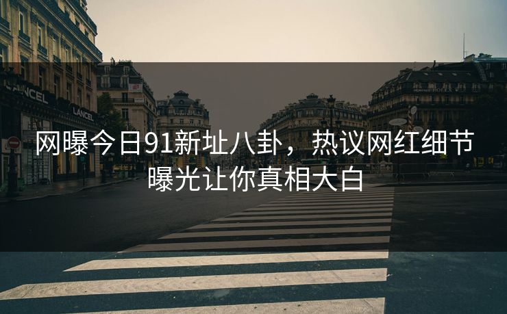 网曝今日91新址八卦，热议网红细节曝光让你真相大白