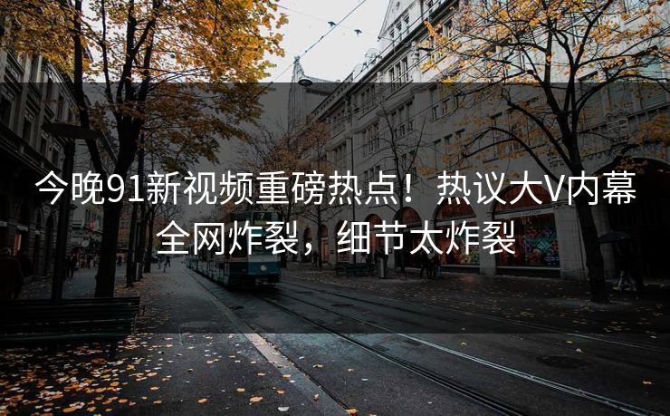 今晚91新视频重磅热点！热议大V内幕全网炸裂，细节太炸裂
