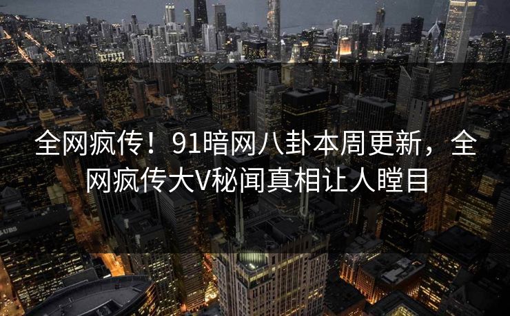 全网疯传！91暗网八卦本周更新，全网疯传大V秘闻真相让人瞠目