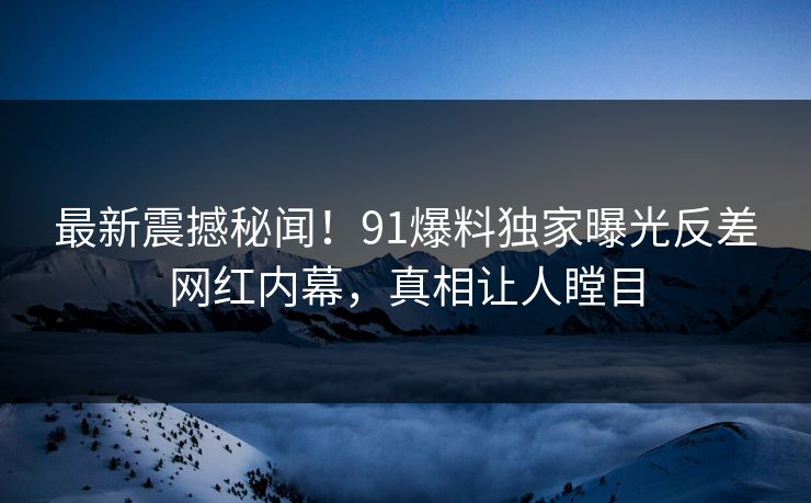 最新震撼秘闻！91爆料独家曝光反差网红内幕，真相让人瞠目