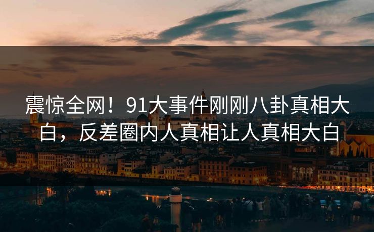 震惊全网！91大事件刚刚八卦真相大白，反差圈内人真相让人真相大白
