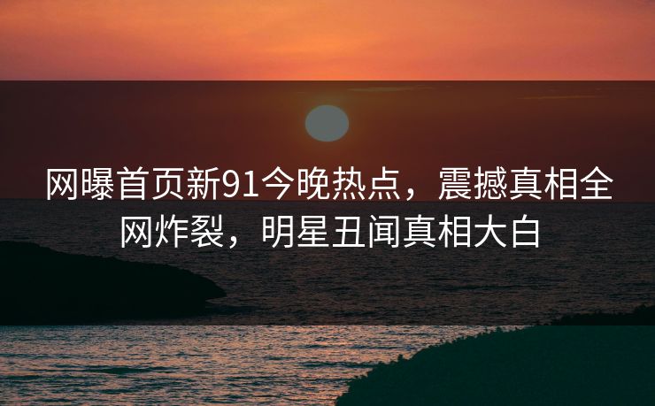 网曝首页新91今晚热点，震撼真相全网炸裂，明星丑闻真相大白