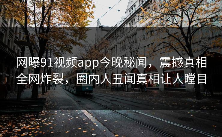 网曝91视频app今晚秘闻，震撼真相全网炸裂，圈内人丑闻真相让人瞠目