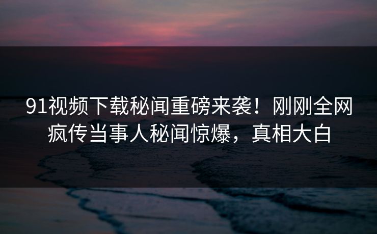 91视频下载秘闻重磅来袭！刚刚全网疯传当事人秘闻惊爆，真相大白