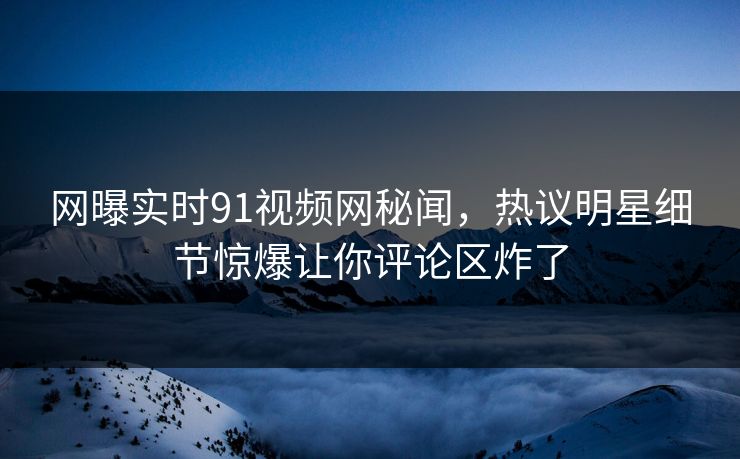 网曝实时91视频网秘闻，热议明星细节惊爆让你评论区炸了