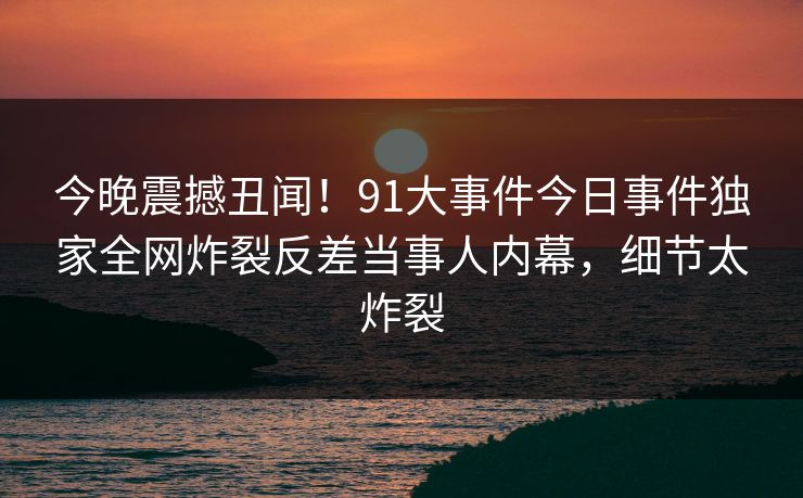 今晚震撼丑闻！91大事件今日事件独家全网炸裂反差当事人内幕，细节太炸裂