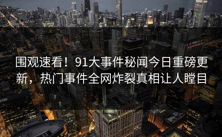 围观速看！91大事件秘闻今日重磅更新，热门事件全网炸裂真相让人瞠目