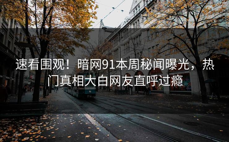 速看围观！暗网91本周秘闻曝光，热门真相大白网友直呼过瘾