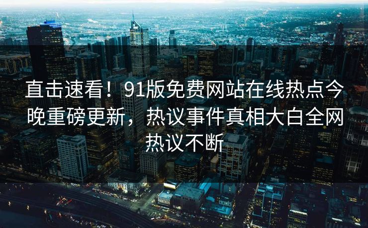 直击速看！91版免费网站在线热点今晚重磅更新，热议事件真相大白全网热议不断
