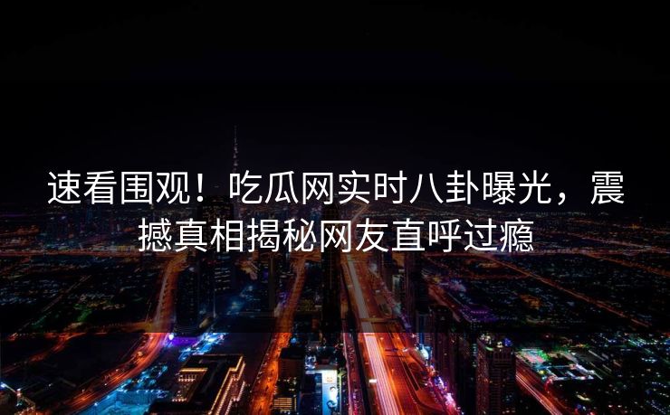 速看围观！吃瓜网实时八卦曝光，震撼真相揭秘网友直呼过瘾