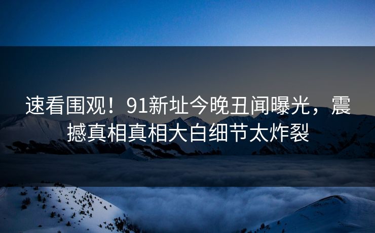速看围观！91新址今晚丑闻曝光，震撼真相真相大白细节太炸裂