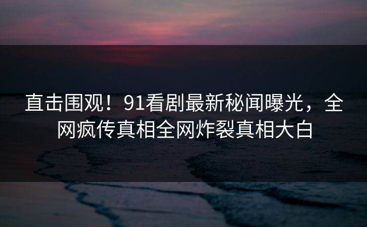 直击围观！91看剧最新秘闻曝光，全网疯传真相全网炸裂真相大白