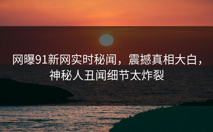 网曝91新网实时秘闻，震撼真相大白，神秘人丑闻细节太炸裂