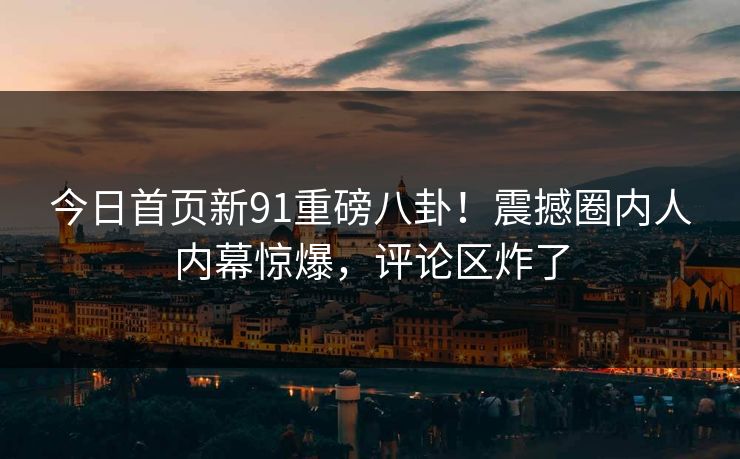 今日首页新91重磅八卦！震撼圈内人内幕惊爆，评论区炸了
