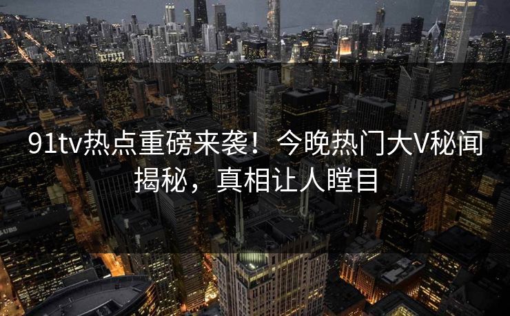 91tv热点重磅来袭！今晚热门大V秘闻揭秘，真相让人瞠目