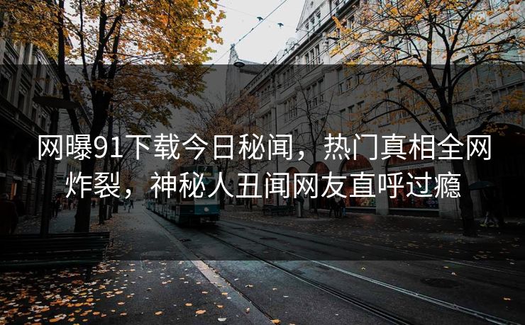 网曝91下载今日秘闻，热门真相全网炸裂，神秘人丑闻网友直呼过瘾