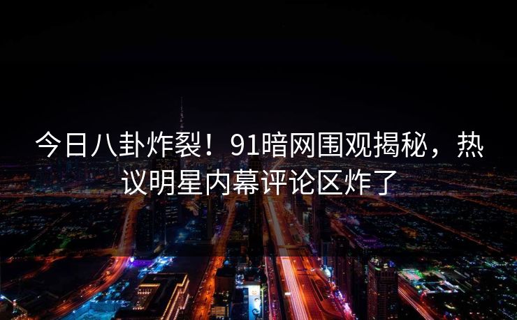 今日八卦炸裂！91暗网围观揭秘，热议明星内幕评论区炸了