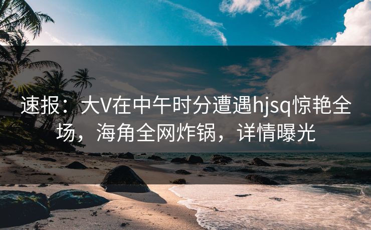 速报：大V在中午时分遭遇hjsq惊艳全场，海角全网炸锅，详情曝光  第1张