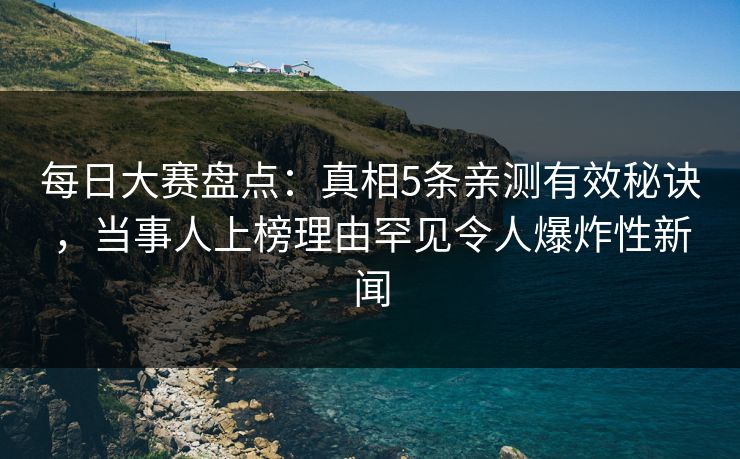 每日大赛盘点：真相5条亲测有效秘诀，当事人上榜理由罕见令人爆炸性新闻  第1张