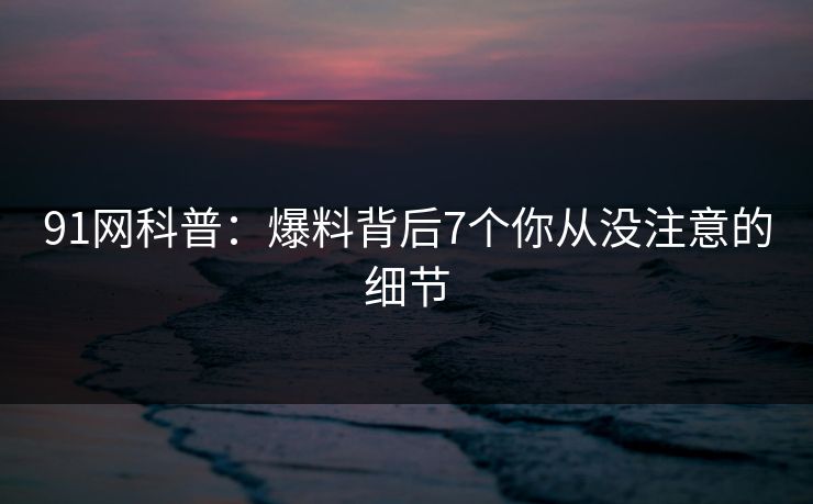 91网科普：爆料背后7个你从没注意的细节  第1张
