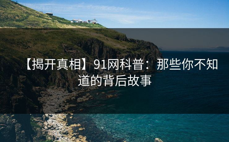 【揭开真相】91网科普：那些你不知道的背后故事