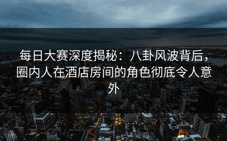 每日大赛深度揭秘：八卦风波背后，圈内人在酒店房间的角色彻底令人意外