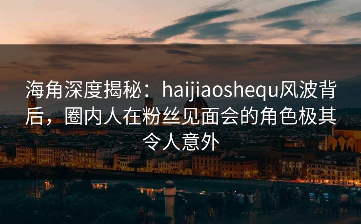 海角深度揭秘：haijiaoshequ风波背后，圈内人在粉丝见面会的角色极其令人意外