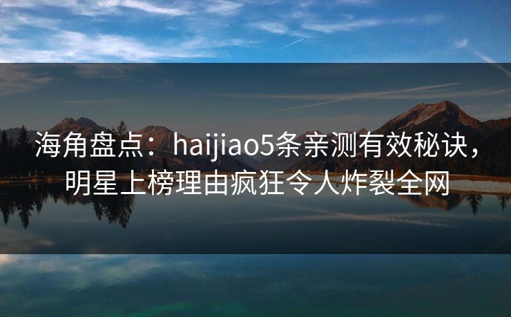 海角盘点：haijiao5条亲测有效秘诀，明星上榜理由疯狂令人炸裂全网
