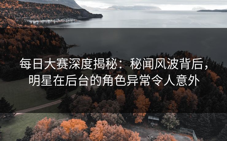 每日大赛深度揭秘：秘闻风波背后，明星在后台的角色异常令人意外  第1张