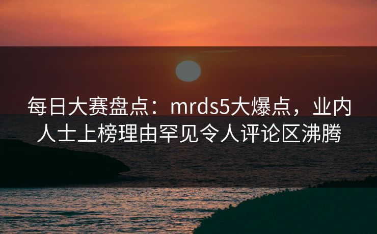 每日大赛盘点：mrds5大爆点，业内人士上榜理由罕见令人评论区沸腾