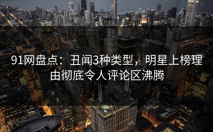 91网盘点：丑闻3种类型，明星上榜理由彻底令人评论区沸腾