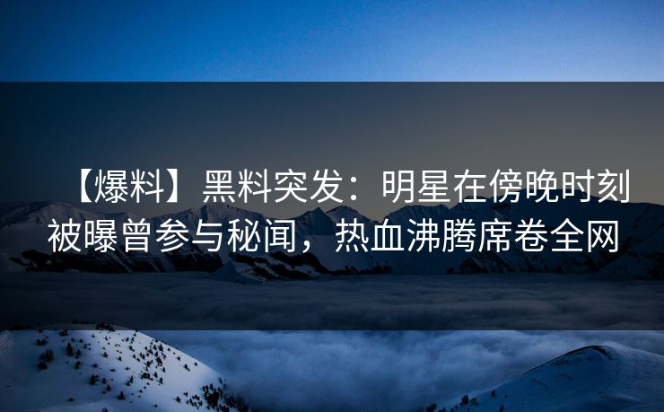 【爆料】黑料突发：明星在傍晚时刻被曝曾参与秘闻，热血沸腾席卷全网