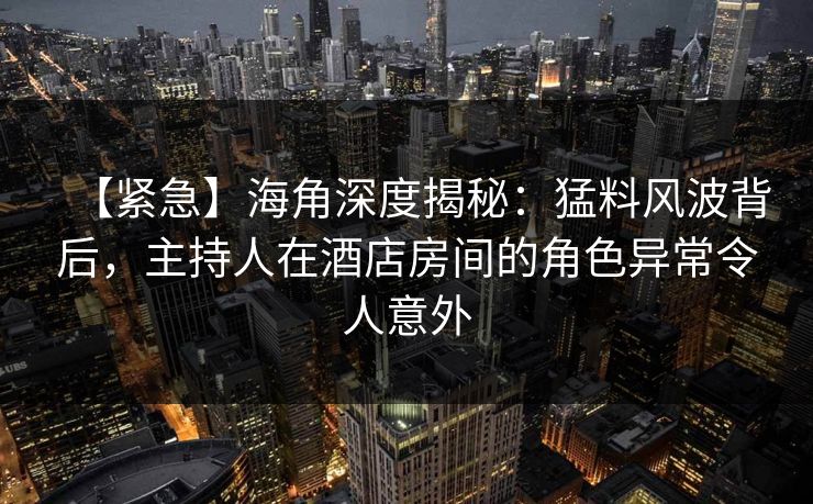 【紧急】海角深度揭秘：猛料风波背后，主持人在酒店房间的角色异常令人意外  第1张