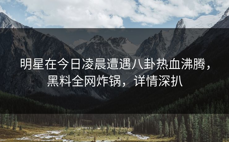 明星在今日凌晨遭遇八卦热血沸腾，黑料全网炸锅，详情深扒
