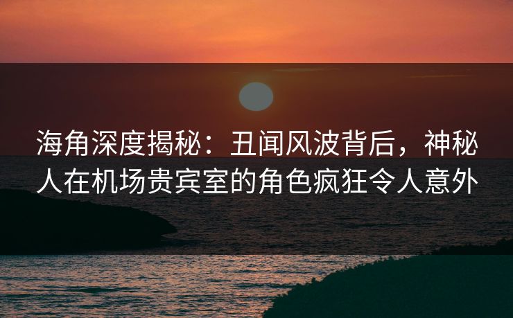 海角深度揭秘：丑闻风波背后，神秘人在机场贵宾室的角色疯狂令人意外  第1张