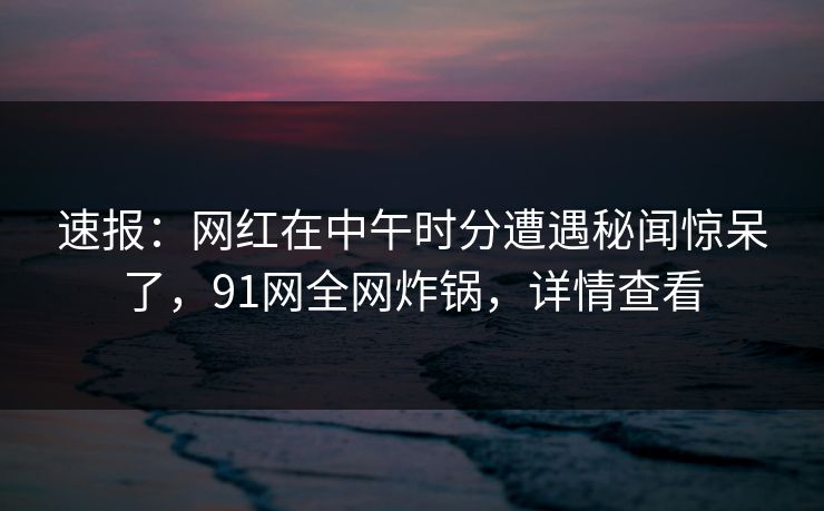 速报：网红在中午时分遭遇秘闻惊呆了，91网全网炸锅，详情查看