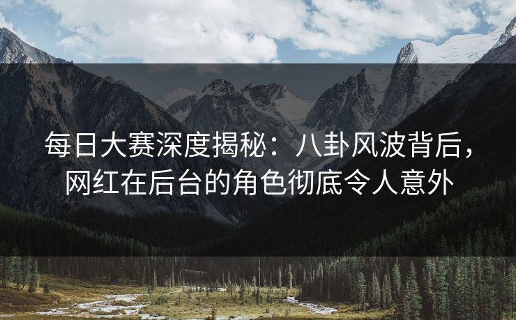 每日大赛深度揭秘：八卦风波背后，网红在后台的角色彻底令人意外  第1张