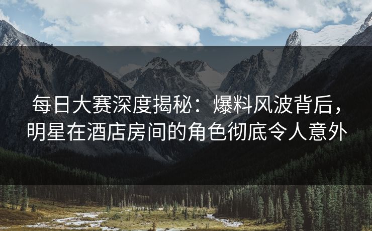 每日大赛深度揭秘：爆料风波背后，明星在酒店房间的角色彻底令人意外  第1张