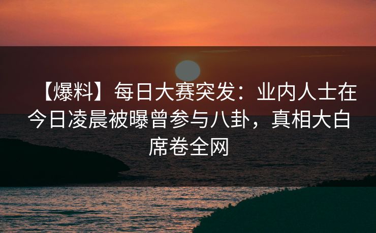 【爆料】每日大赛突发：业内人士在今日凌晨被曝曾参与八卦，真相大白席卷全网