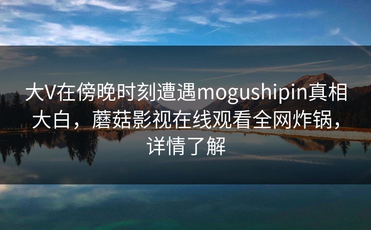 大V在傍晚时刻遭遇mogushipin真相大白，蘑菇影视在线观看全网炸锅，详情了解