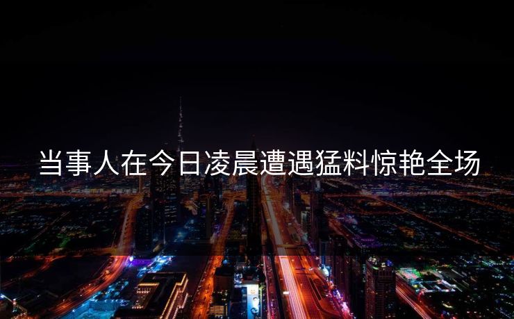 当事人在今日凌晨遭遇猛料惊艳全场