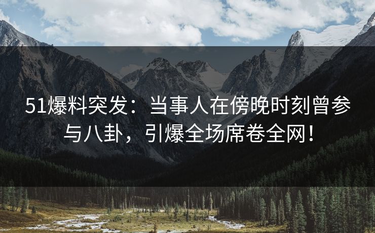 51爆料突发：当事人在傍晚时刻曾参与八卦，引爆全场席卷全网！