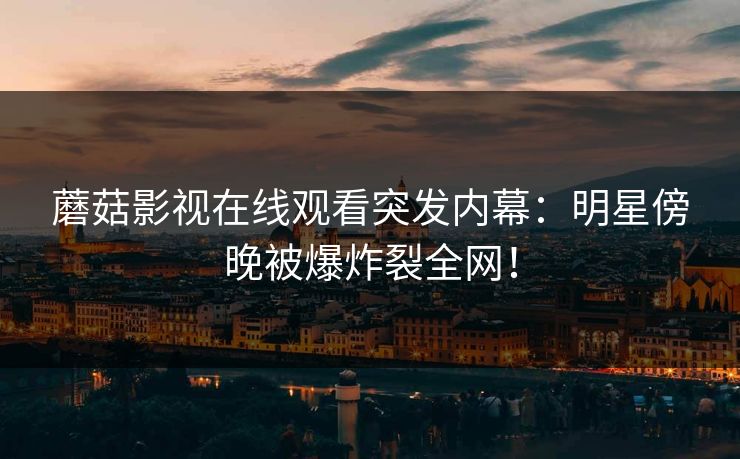 蘑菇影视在线观看突发内幕：明星傍晚被爆炸裂全网！