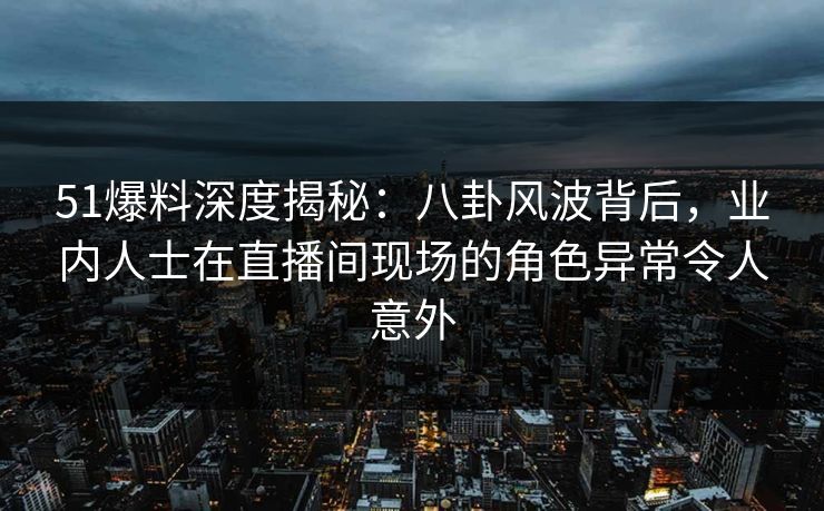 51爆料深度揭秘：八卦风波背后，业内人士在直播间现场的角色异常令人意外  第1张