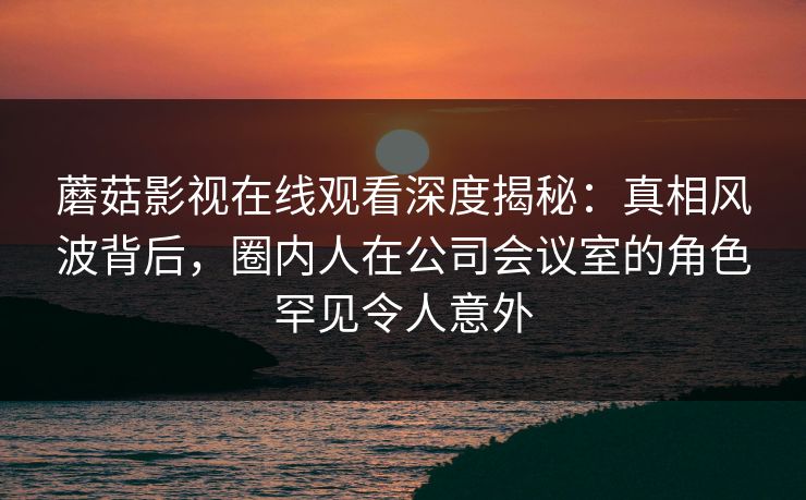 蘑菇影视在线观看深度揭秘：真相风波背后，圈内人在公司会议室的角色罕见令人意外