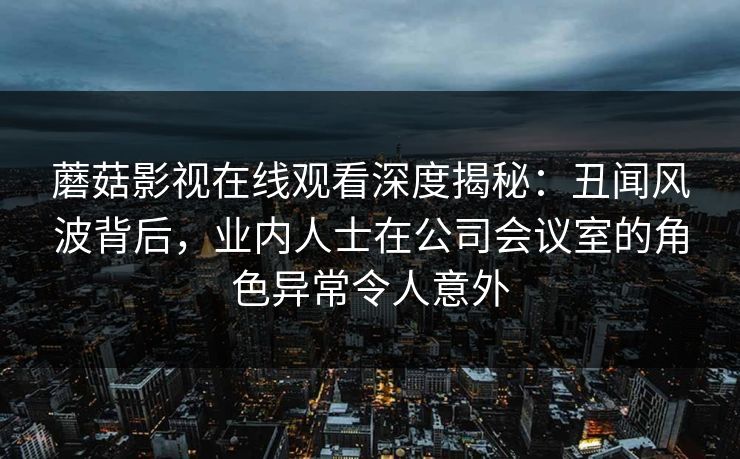 蘑菇影视在线观看深度揭秘：丑闻风波背后，业内人士在公司会议室的角色异常令人意外