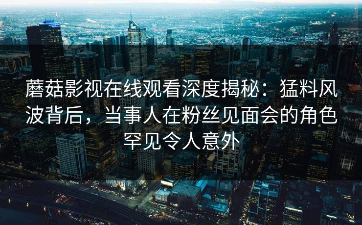 蘑菇影视在线观看深度揭秘：猛料风波背后，当事人在粉丝见面会的角色罕见令人意外